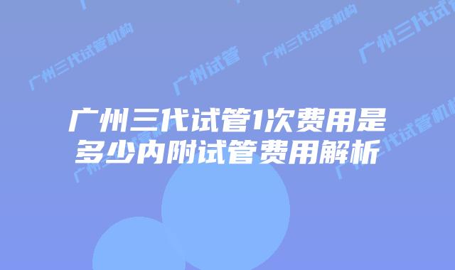 广州三代试管1次费用是多少内附试管费用解析