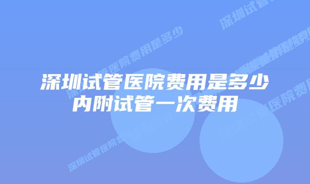 深圳试管医院费用是多少内附试管一次费用