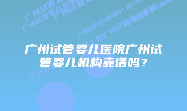 广州试管婴儿医院广州试管婴儿机构靠谱吗?