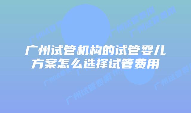 广州试管机构的试管婴儿方案怎么选择试管费用