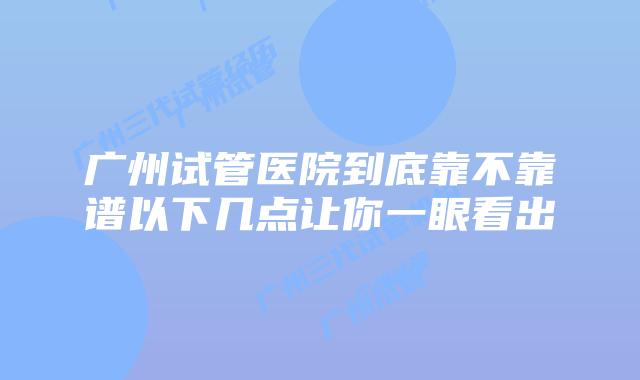 广州试管医院到底靠不靠谱以下几点让你一眼看出