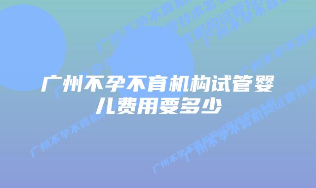 广州不孕不育机构试管婴儿费用要多少