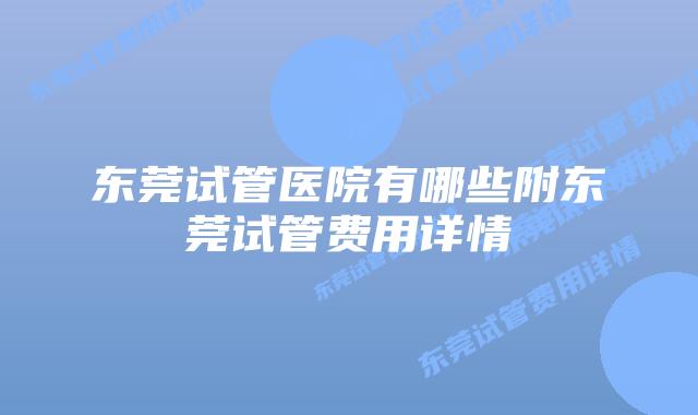 东莞试管医院有哪些附东莞试管费用详情