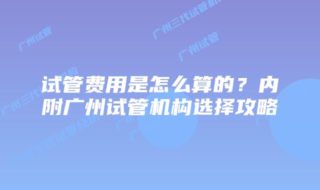 试管费用是怎么算的?内附广州试管机构选择攻略