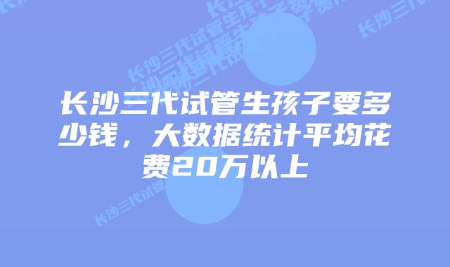 长沙三代试管生孩子要多少钱,大数据统计平均花费20万以上