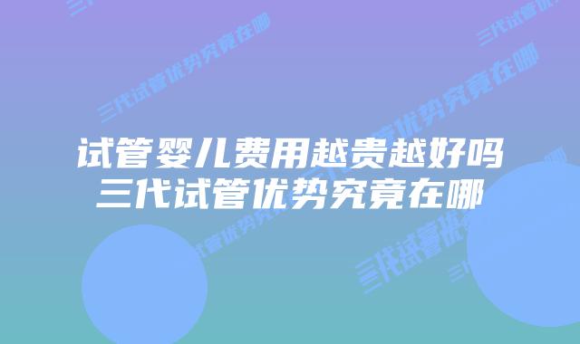 试管婴儿费用越贵越好吗三代试管优势究竟在哪