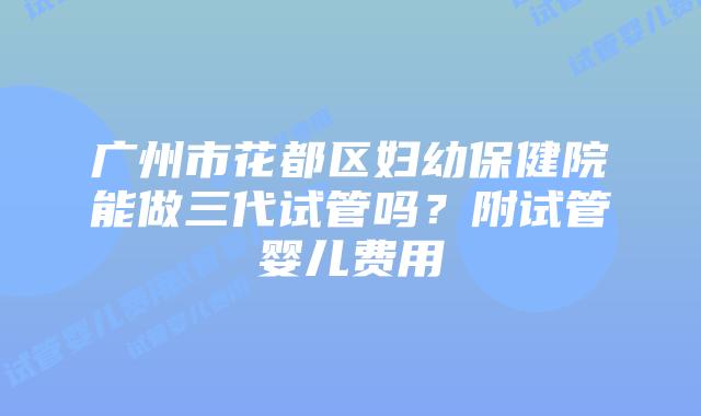 广州市花都区妇幼保健院能做三代试管吗?附试管婴儿费用