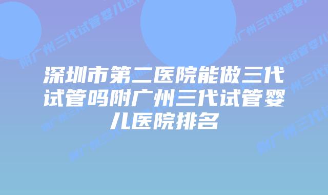 深圳市第二医院能做三代试管吗附广州三代试管婴儿医院排名