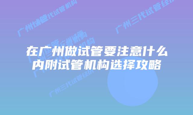 在广州做试管要注意什么内附试管机构选择攻略