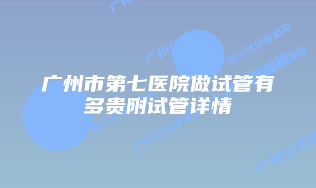 广州市第七医院做试管有多贵附试管详情