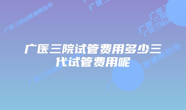 广医三院试管费用多少三代试管费用呢