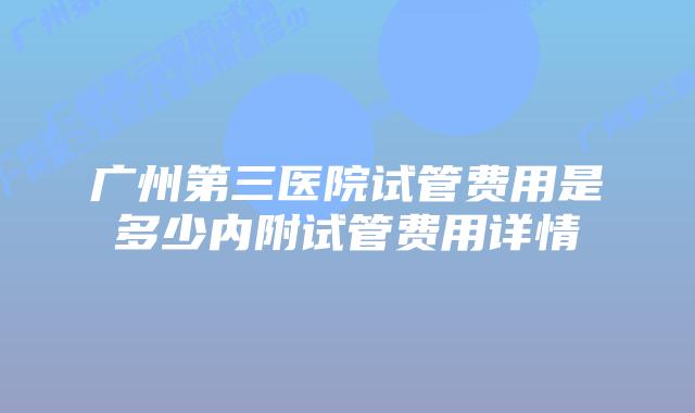 广州第三医院试管费用是多少内附试管费用详情