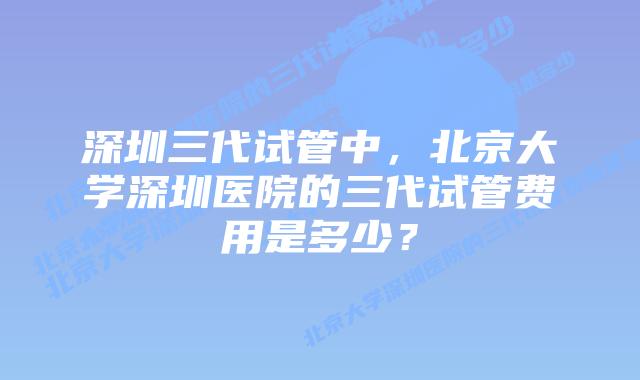 深圳三代试管中,北京大学深圳医院的三代试管费用是多少?