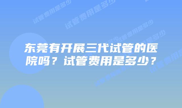 东莞有开展三代试管的医院吗?试管费用是多少?