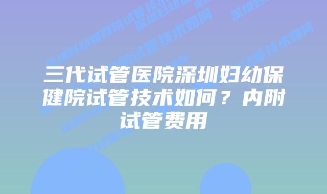 三代试管医院深圳妇幼保健院试管技术如何?内附试管费用