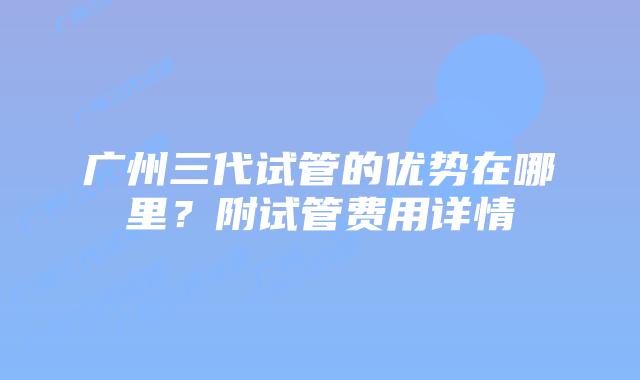 广州三代试管的优势在哪里?附试管费用详情