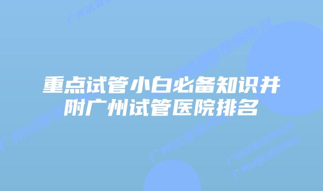 重点试管小白必备知识并附广州试管医院排名