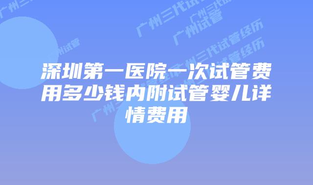 深圳第一医院一次试管费用多少钱内附试管婴儿详情费用