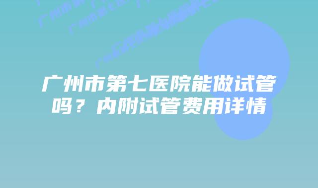 广州市第七医院能做试管吗?内附试管费用详情