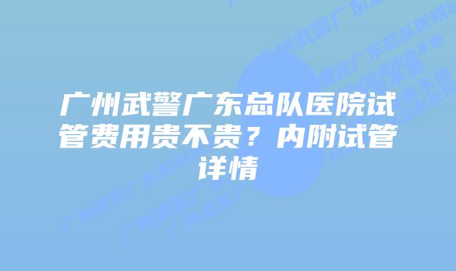 广州武警广东总队医院试管费用贵不贵?内附试管详情