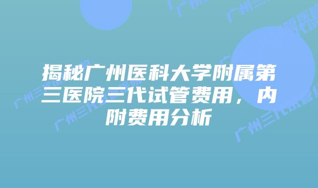 揭秘广州医科大学附属第三医院三代试管费用，内附费用分析