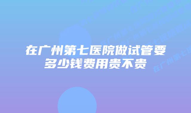 在广州第七医院做试管要多少钱费用贵不贵