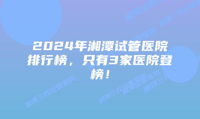 2024年湘潭试管医院排行榜,只有3家医院登榜!