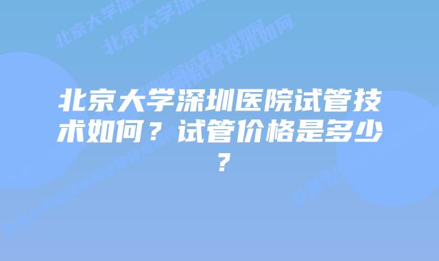 北京大学深圳医院试管技术如何?试管价格是多少?