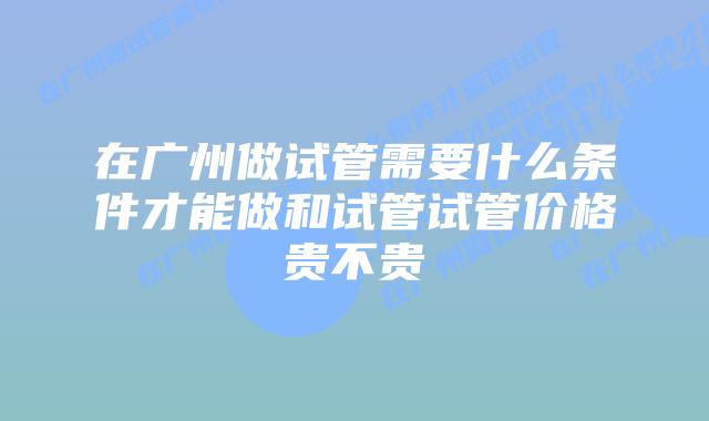 在广州做试管需要什么条件才能做和试管试管价格贵不贵