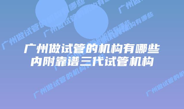广州做试管的机构有哪些内附靠谱三代试管机构