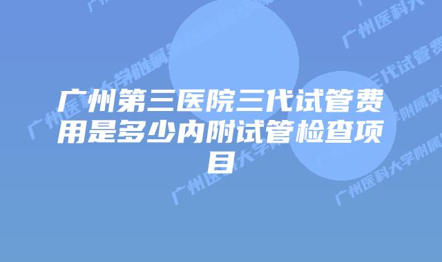 广州第三医院三代试管费用是多少内附试管检查项目