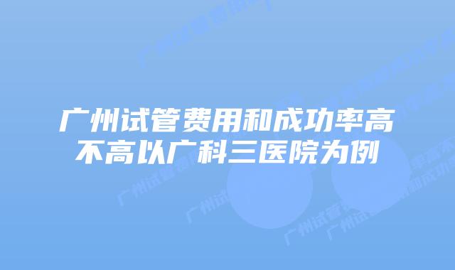 广州试管费用和成功率高不高以广科三医院为例