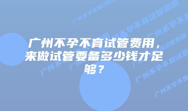 广州不孕不育试管费用,来做试管要备多少钱才足够?