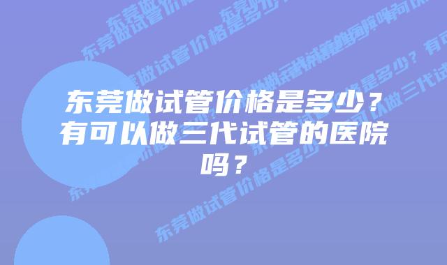 东莞做试管价格是多少？有可以做三代试管的医院吗？