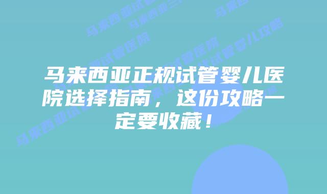 马来西亚正规试管婴儿医院选择指南，这份攻略一定要收藏！