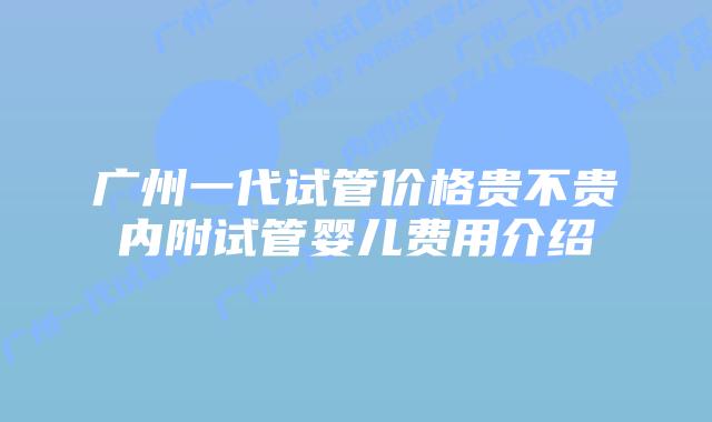 广州一代试管价格贵不贵内附试管婴儿费用介绍