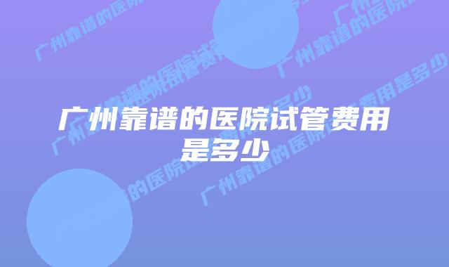 广州靠谱的医院试管费用是多少