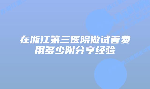 在浙江第三医院做试管费用多少附分享经验