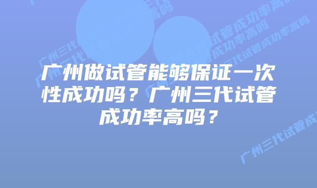 广州做试管能够保证一次性成功吗?广州三代试管成功率高吗?