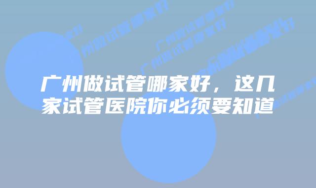 广州做试管哪家好，这几家试管医院你必须要知道