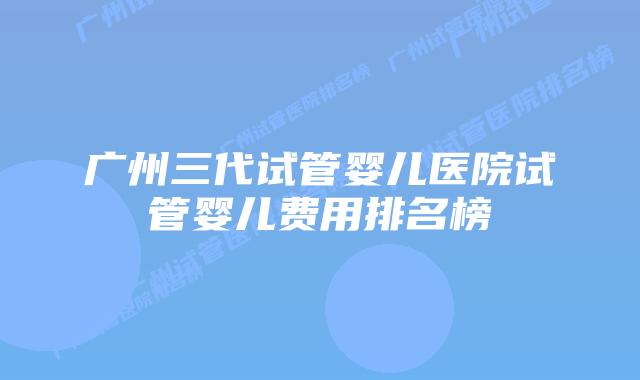 广州三代试管婴儿医院试管婴儿费用排名榜