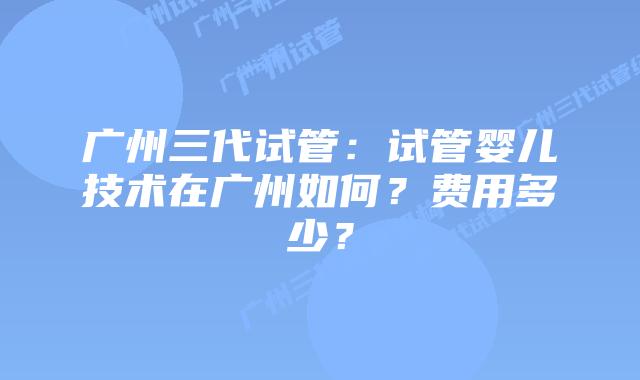 广州三代试管:试管婴儿技术在广州如何?费用多少?