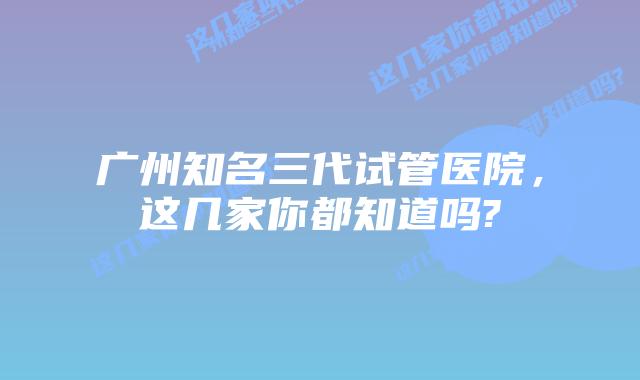 广州知名三代试管医院,这几家你都知道吗?