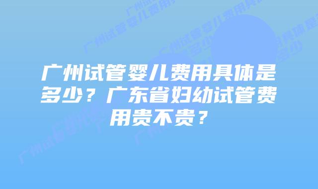 广州试管婴儿费用具体是多少?广东省妇幼试管费用贵不贵?