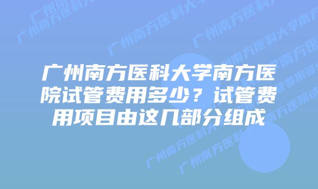 广州南方医科大学南方医院试管费用多少？试管费用项目由这几部分组成