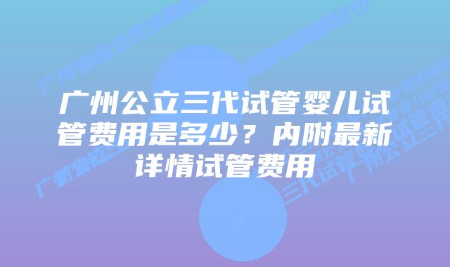 广州公立三代试管婴儿试管费用是多少?内附最新详情试管费用