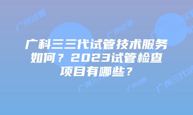 广科三三代试管技术服务如何？2023试管检查项目有哪些？