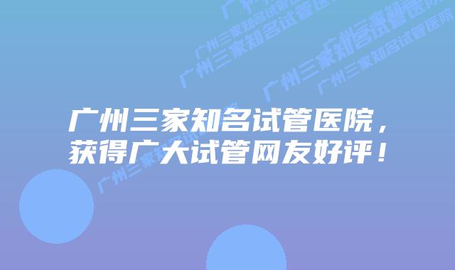 广州三家知名试管医院,获得广大试管网友好评!