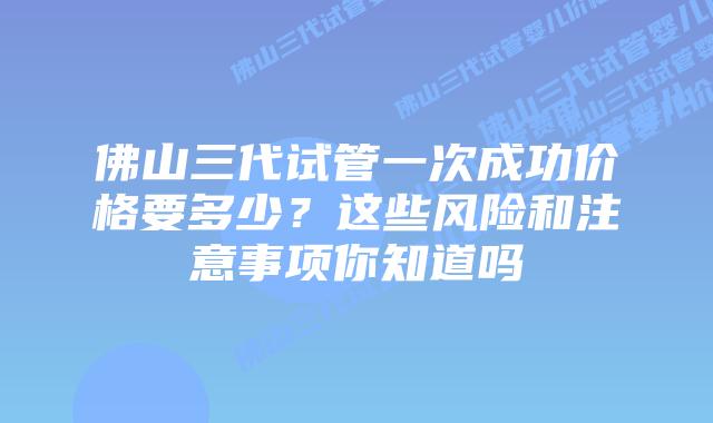 佛山三代试管一次成功价格要多少？这些风险和注意事项你知道吗