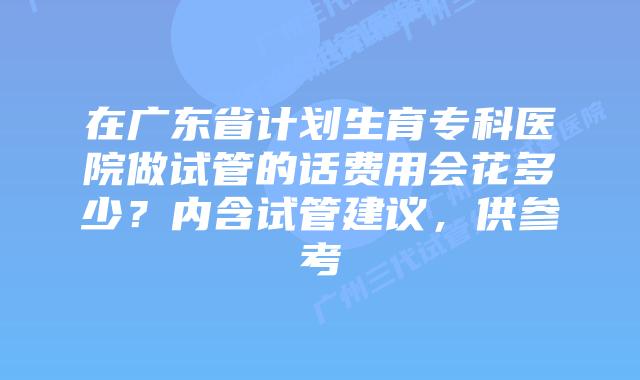 在广东省计划生育专科医院做试管的话费用会花多少?内含试管建议,供参考